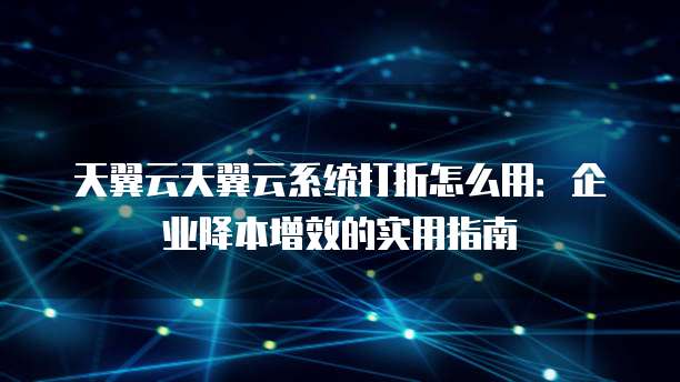天翼云天翼云系统打折怎么用:企业降本增效的实用指南