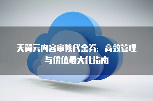 天翼云内容审核代金券:高效管理与价值最大化指南
