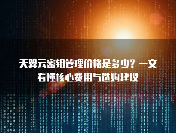 天翼云密钥管理价格是多少?一文看懂核心费用与选购建议