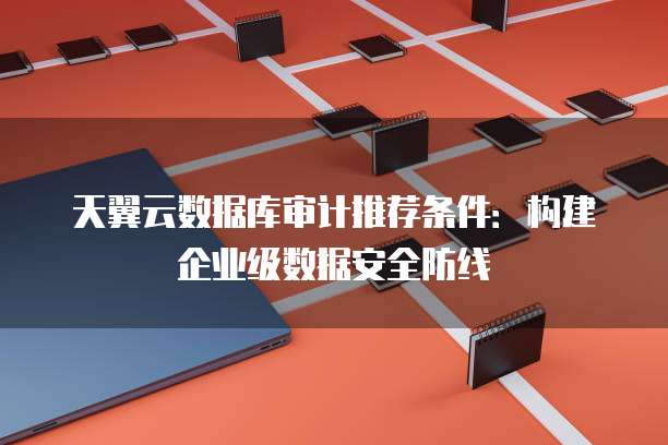 天翼云数据库审计推荐条件:构建企业级数据安全防线