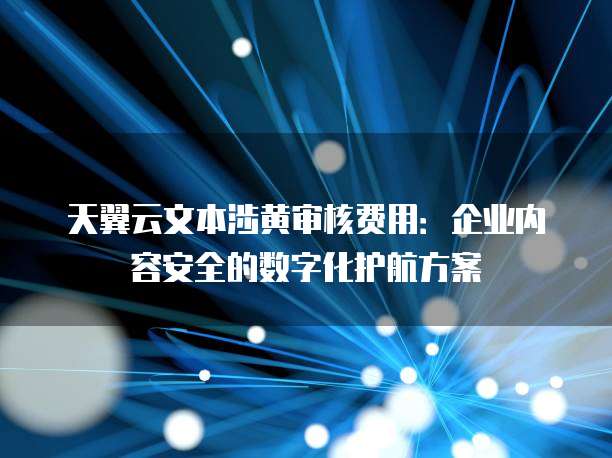 天翼云文本涉黄审核费用:企业内容安全的数字化护航方案