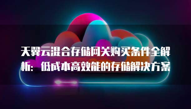 天翼云混合存储网关购买条件全解析:低成本高效能的存储解决方案