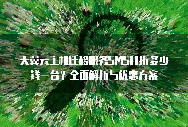 天翼云主机迁移服务SMS打折多少钱一台?全面解析与优惠方案