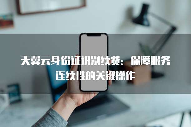 天翼云身份证识别续费：保障服务连续性的关键操作