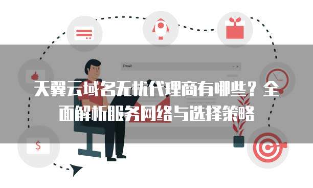 天翼云域名无忧代理商有哪些?全面解析服务网络与选择策略
