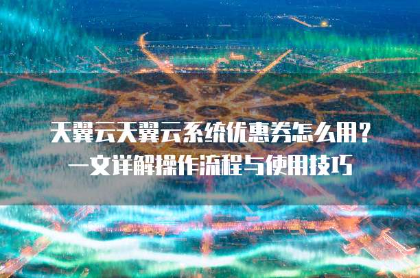 天翼云天翼云系统优惠券怎么用?一文详解操作流程与使用技巧