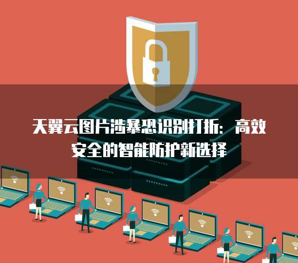 天翼云图片涉暴恐识别打折：高效安全的智能防护新选择