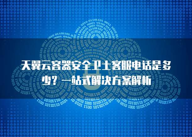 天翼云容器安全卫士客服电话是多少?一站式解决方案解析