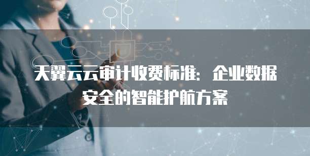天翼云云审计收费标准:企业数据安全的智能护航方案