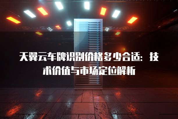 天翼云车牌识别价格多少合适：技术价值与市场定位解析