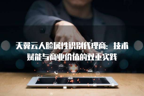 天翼云人脸属性识别代理商:技术赋能与商业价值的双重实践