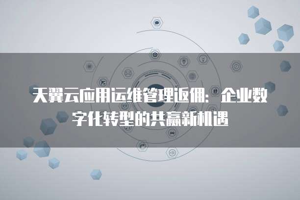 天翼云应用运维管理返佣:企业数字化转型的共赢新机遇