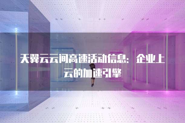 天翼云云间高速活动信息:企业上云的加速引擎