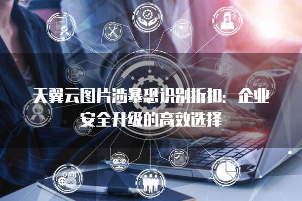天翼云图片涉暴恐识别折扣:企业安全升级的高效选择