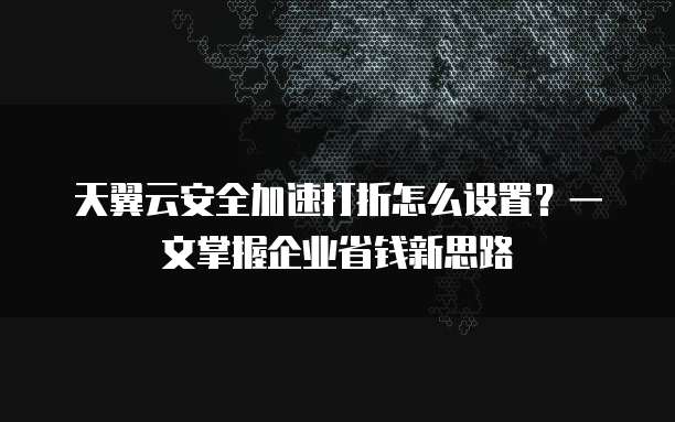 天翼云安全加速打折怎么设置?一文掌握企业省钱新思路