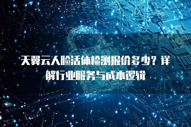 天翼云人脸活体检测报价多少?详解行业服务与成本逻辑