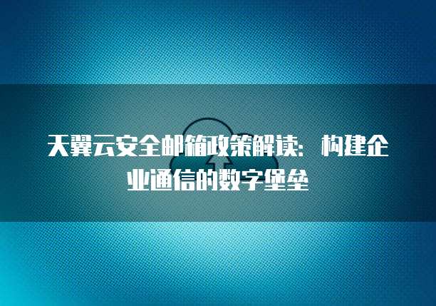 天翼云安全邮箱政策解读：构建企业通信的数字堡垒