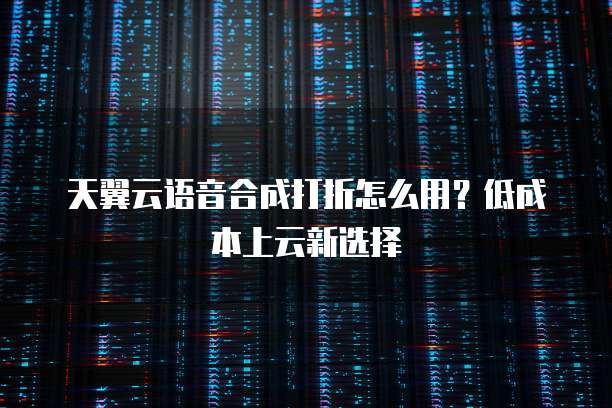 天翼云语音合成打折怎么用?低成本上云新选择