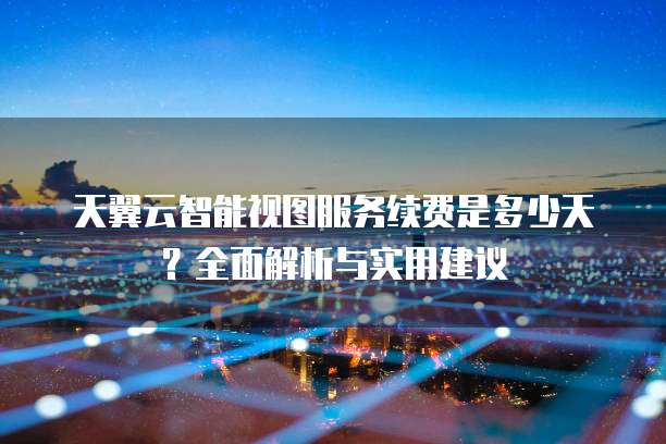 天翼云智能视图服务续费是多少天?全面解析与实用建议