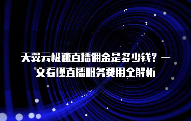 天翼云极速直播佣金是多少钱?一文看懂直播服务费用全解析