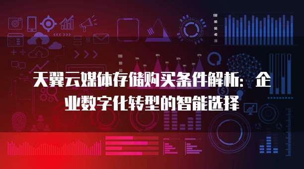 天翼云媒体存储购买条件解析:企业数字化转型的智能选择