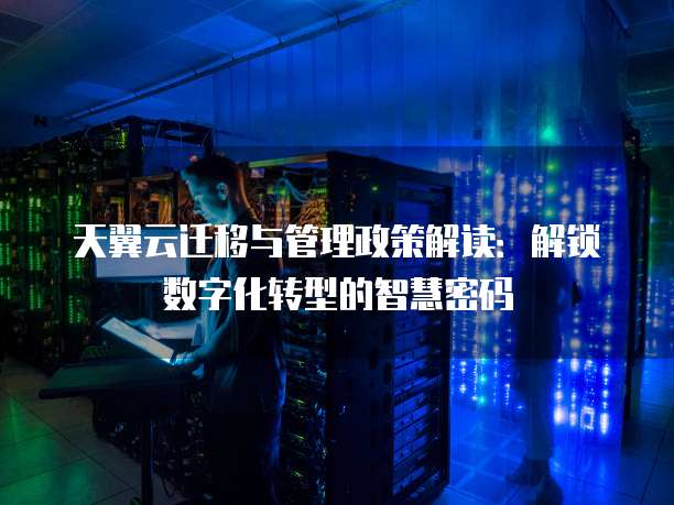 天翼云迁移与管理政策解读:解锁数字化转型的智慧密码