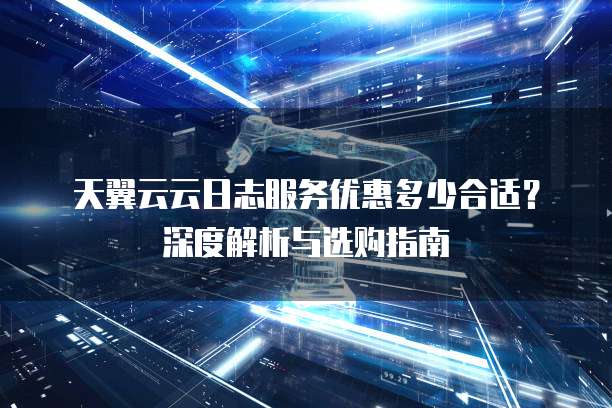 天翼云云日志服务优惠多少合适？深度解析与选购指南