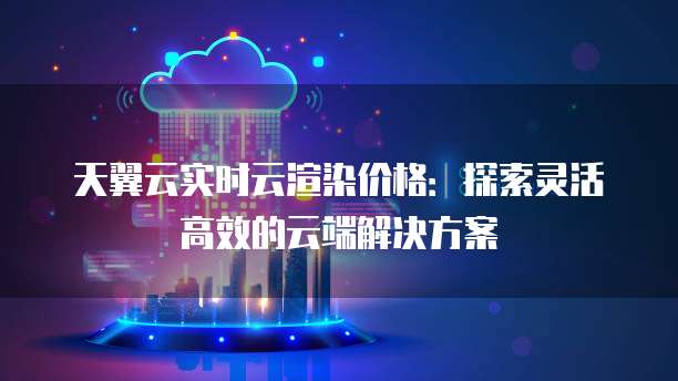天翼云实时云渲染价格:探索灵活高效的云端解决方案