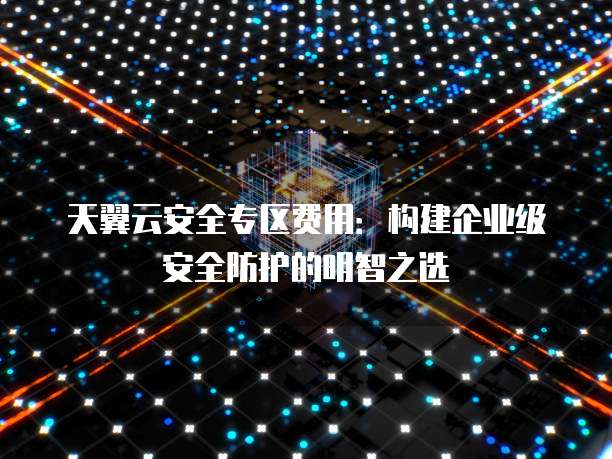 天翼云安全专区费用:构建企业级安全防护的明智之选