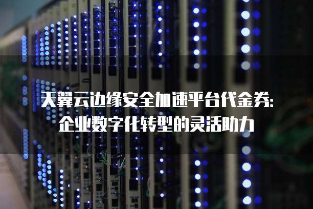 天翼云边缘安全加速平台代金券:企业数字化转型的灵活助力