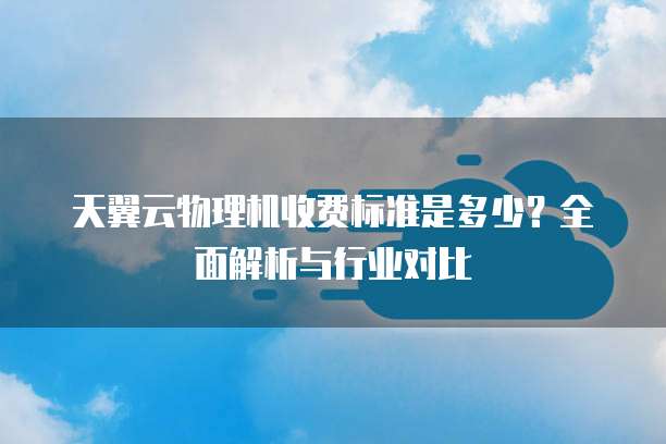 天翼云物理机收费标准是多少？全面解析与行业对比