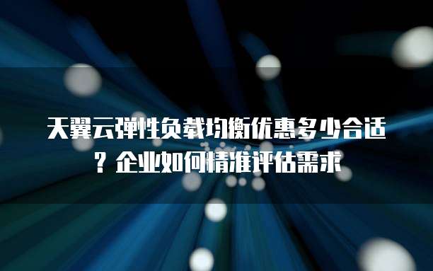 天翼云弹性负载均衡优惠多少合适?企业如何精准评估需求
