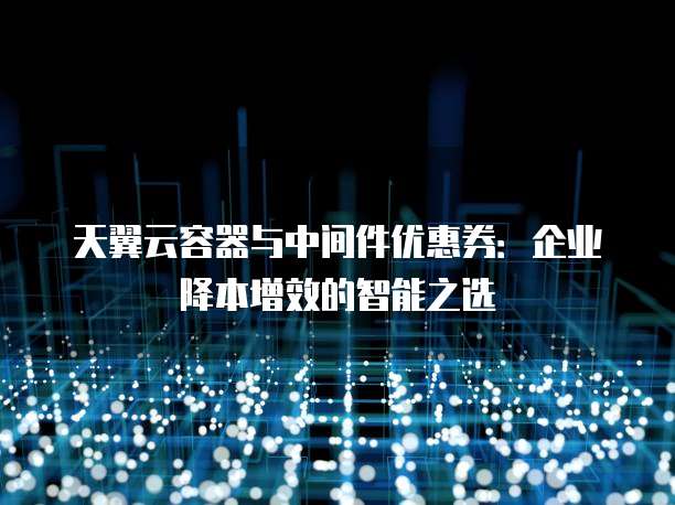 天翼云容器与中间件优惠券:企业降本增效的智能之选