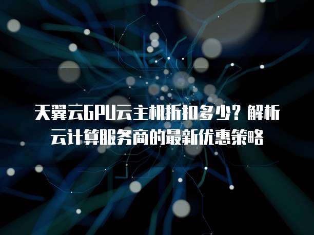 天翼云GPU云主机折扣多少?解析云计算服务商的最新优惠策略