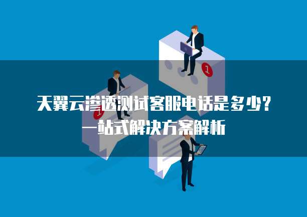 天翼云渗透测试客服电话是多少?一站式解决方案解析