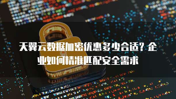 天翼云数据加密优惠多少合适？企业如何精准匹配安全需求
