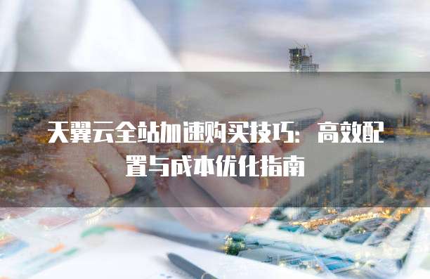天翼云全站加速购买技巧：高效配置与成本优化指南