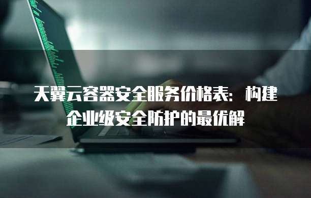 天翼云容器安全服务价格表:构建企业级安全防护的最优解