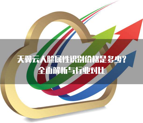 天翼云人脸属性识别价格是多少?全面解析与行业对比