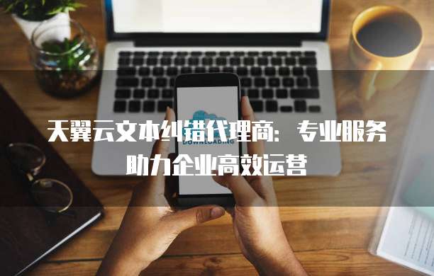 天翼云文本纠错代理商:专业服务助力企业高效运营