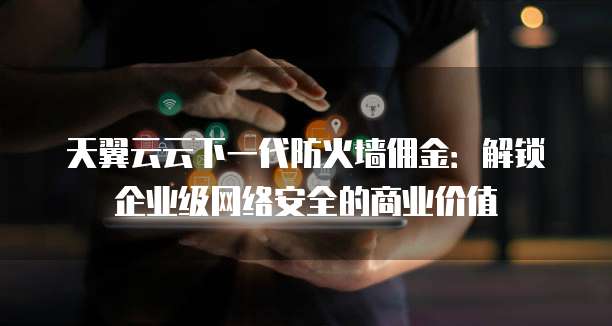 天翼云云下一代防火墙佣金：解锁企业级网络安全的商业价值