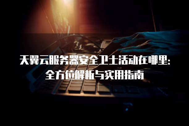 天翼云服务器安全卫士活动在哪里：全方位解析与实用指南