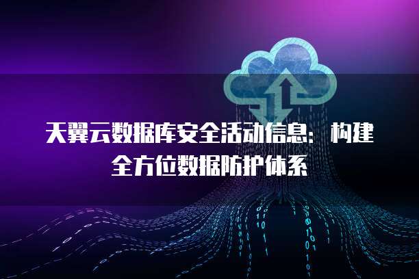 天翼云数据库安全活动信息：构建全方位数据防护体系
