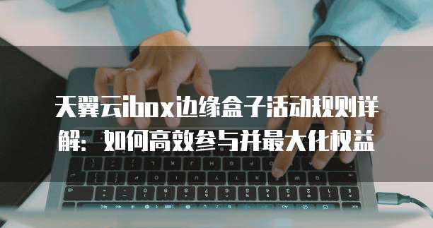 天翼云ibox边缘盒子活动规则详解：如何高效参与并最大化权益