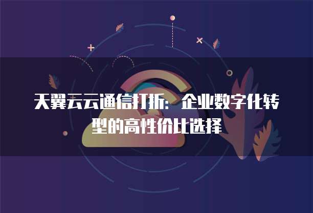 天翼云云通信打折:企业数字化转型的高性价比选择