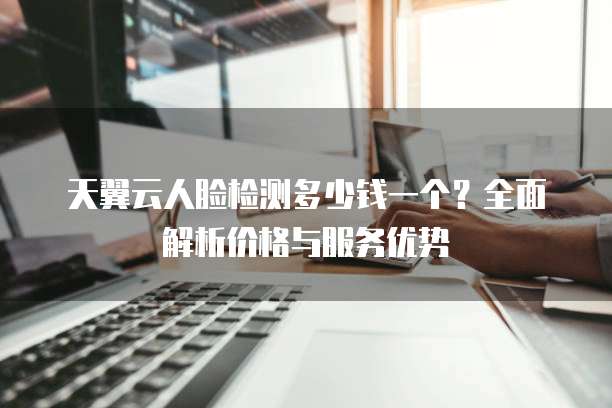 天翼云人脸检测多少钱一个？全面解析价格与服务优势