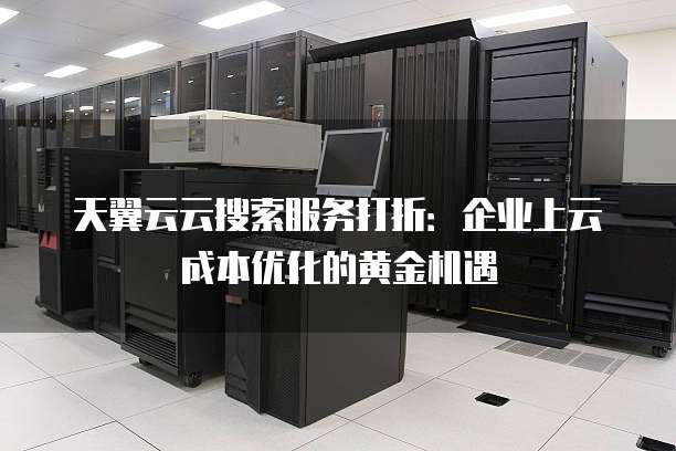 天翼云云搜索服务打折:企业上云成本优化的黄金机遇