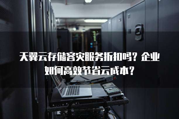 天翼云存储容灾服务折扣吗?企业如何高效节省云成本?