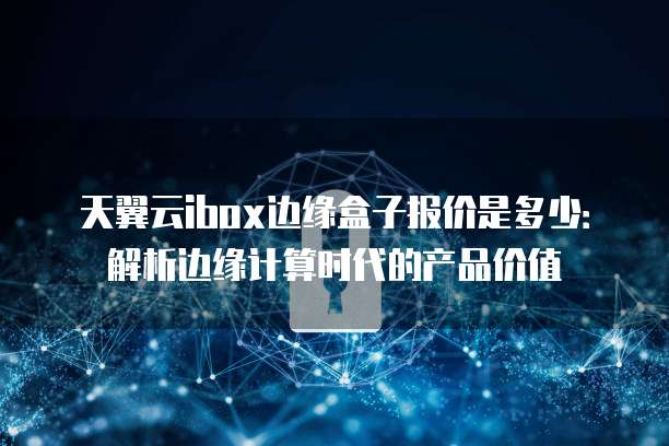 天翼云ibox边缘盒子报价是多少:解析边缘计算时代的产品价值