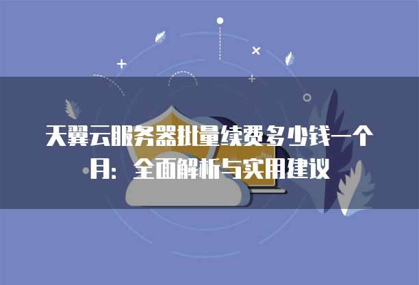 天翼云服务器批量续费多少钱一个月:全面解析与实用建议